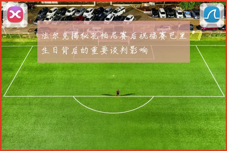 法尔克揭秘孔帕尼赛后祝福赛巴里生日背后的重要谈判影响