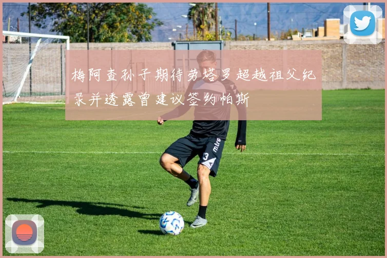 梅阿查孙子期待劳塔罗超越祖父纪录并透露曾建议签约帕斯
