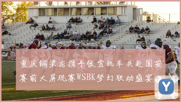 重庆铜梁龙携手张雪机车共赴国安赛前大屏观赛WSBK梦幻联动盛宴