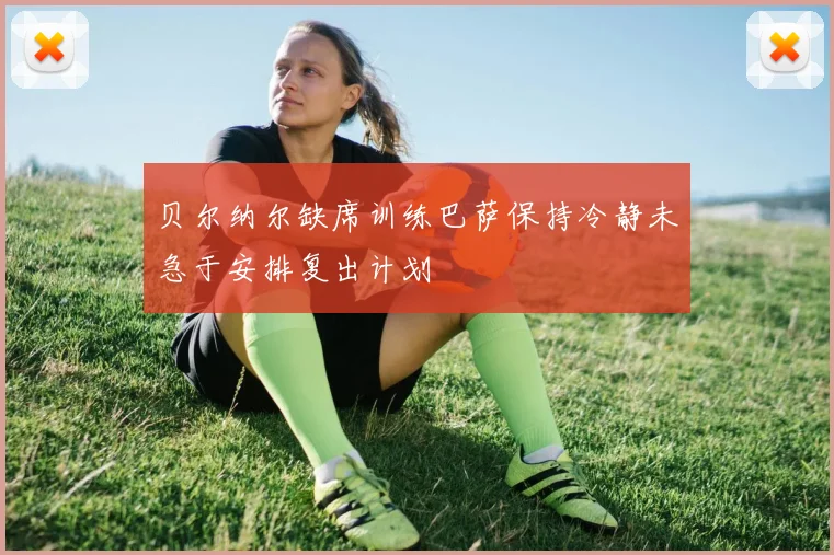 贝尔纳尔缺席训练巴萨保持冷静未急于安排复出计划