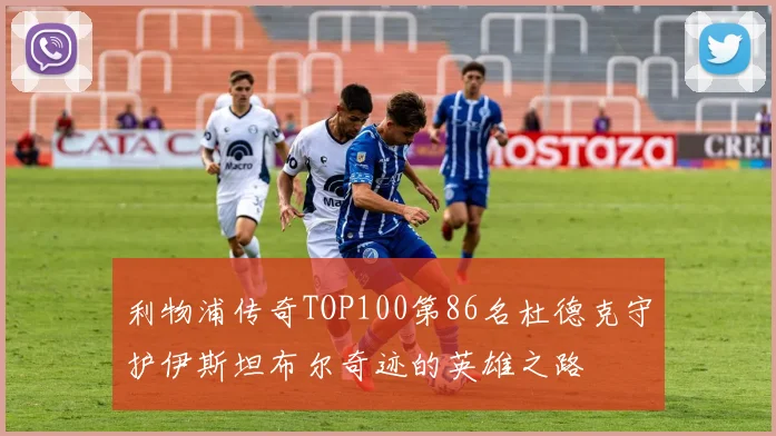利物浦传奇TOP100第86名杜德克守护伊斯坦布尔奇迹的英雄之路