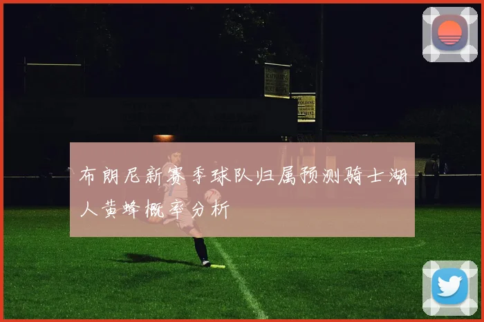 布朗尼新赛季球队归属预测骑士湖人黄蜂概率分析