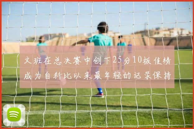 文班在总决赛中创下25分10板佳绩成为自科比以来最年轻的记录保持者