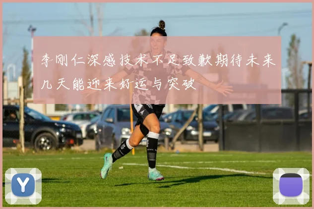 李刚仁深感技术不足致歉期待未来几天能迎来好运与突破