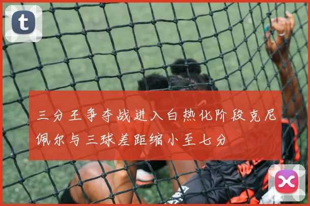 三分王争夺战进入白热化阶段克尼佩尔与三球差距缩小至七分