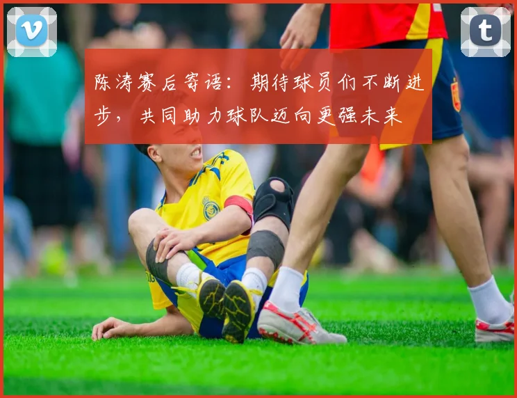 陈涛赛后寄语：期待球员们不断进步，共同助力球队迈向更强未来