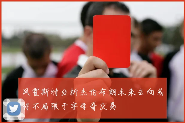风霍斯特分析杰伦布朗未来去向或将不局限于字母哥交易