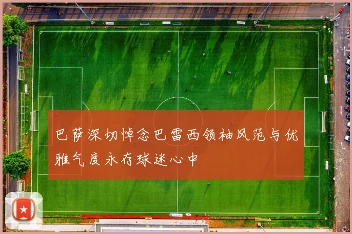 巴萨深切悼念巴雷西领袖风范与优雅气度永存球迷心中
