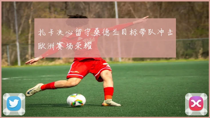 扎卡决心留守桑德兰目标带队冲击欧洲赛场荣耀