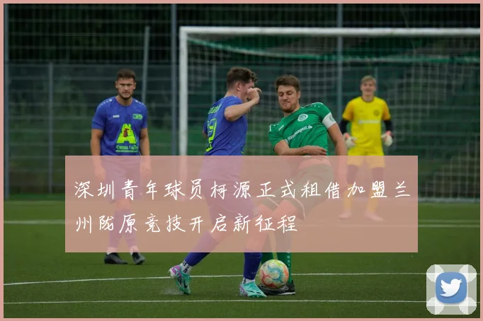深圳青年球员柯源正式租借加盟兰州陇原竞技开启新征程