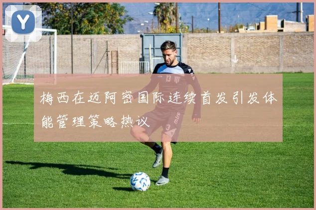 梅西在迈阿密国际连续首发引发体能管理策略热议