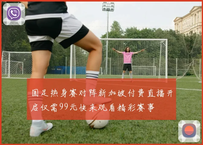 国足热身赛对阵新加坡付费直播开启仅需99元快来观看精彩赛事