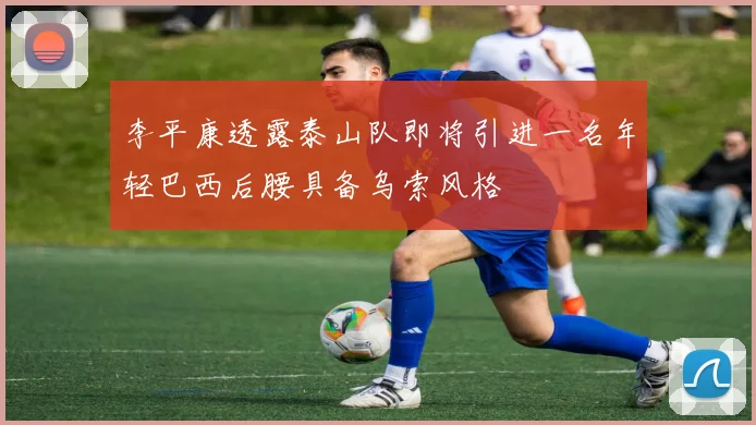 李平康透露泰山队即将引进一名年轻巴西后腰具备乌索风格