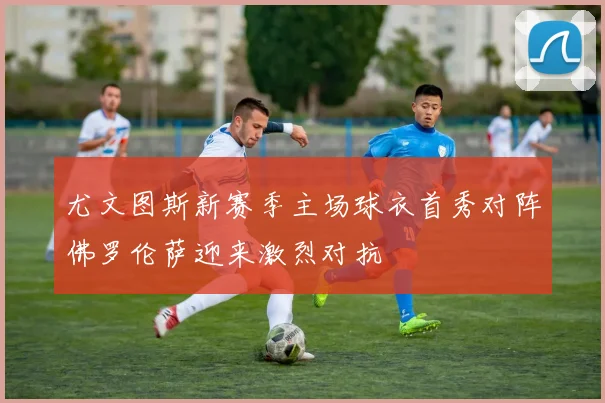 尤文图斯新赛季主场球衣首秀对阵佛罗伦萨迎来激烈对抗