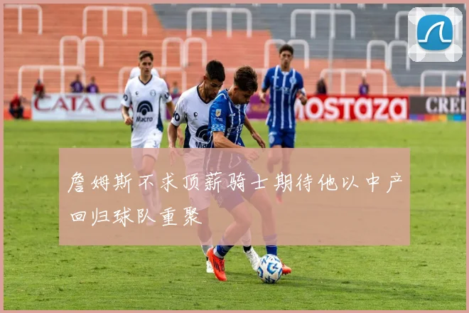 詹姆斯不求顶薪骑士期待他以中产回归球队重聚
