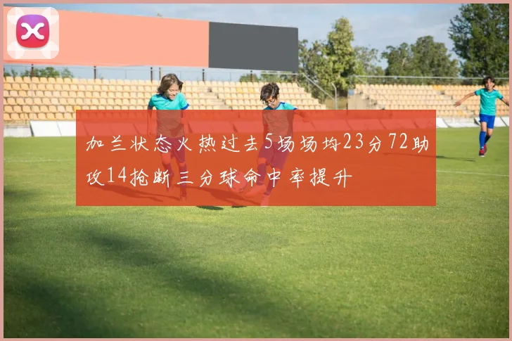 加兰状态火热过去5场场均23分72助攻14抢断三分球命中率提升