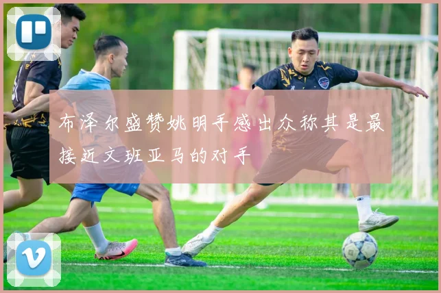 布泽尔盛赞姚明手感出众称其是最接近文班亚马的对手