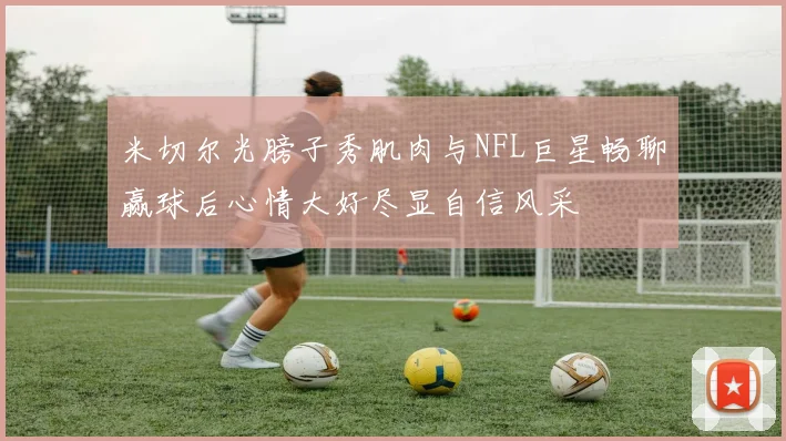 米切尔光膀子秀肌肉与NFL巨星畅聊赢球后心情大好尽显自信风采
