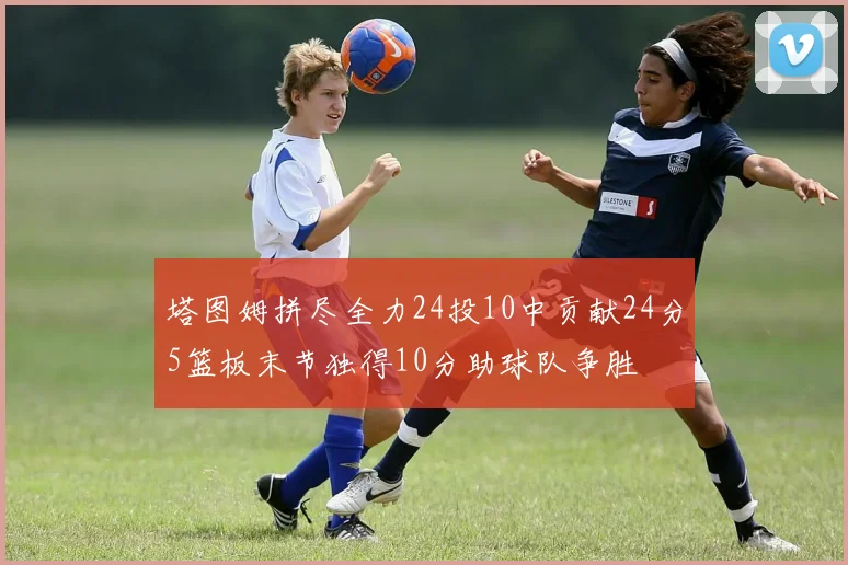 塔图姆拼尽全力24投10中贡献24分5篮板末节独得10分助球队争胜