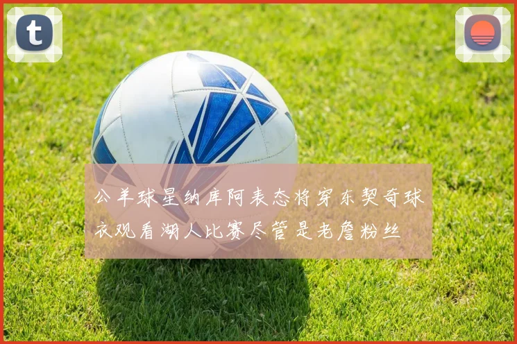 公羊球星纳库阿表态将穿东契奇球衣观看湖人比赛尽管是老詹粉丝