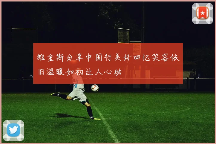 维金斯分享中国行美好回忆笑容依旧温暖如初让人心动