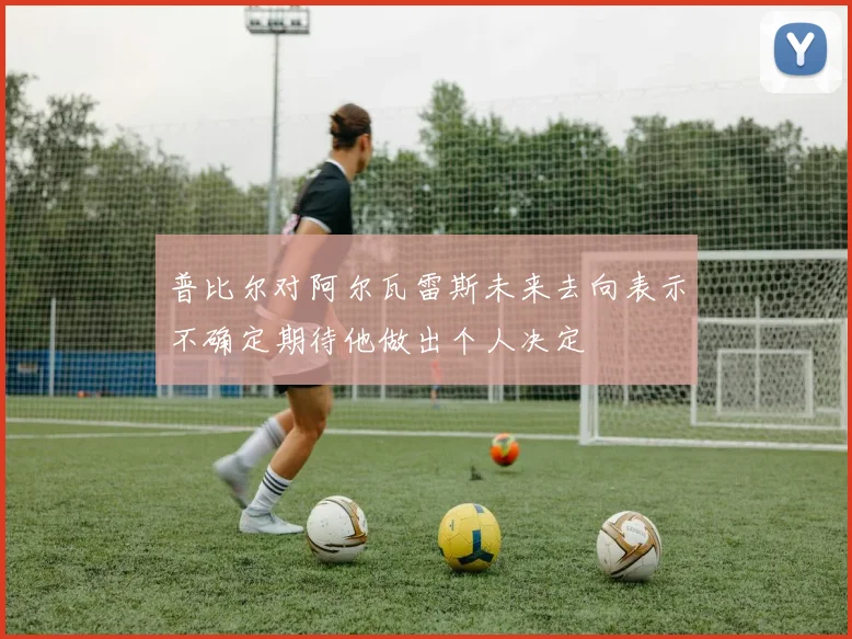 普比尔对阿尔瓦雷斯未来去向表示不确定期待他做出个人决定