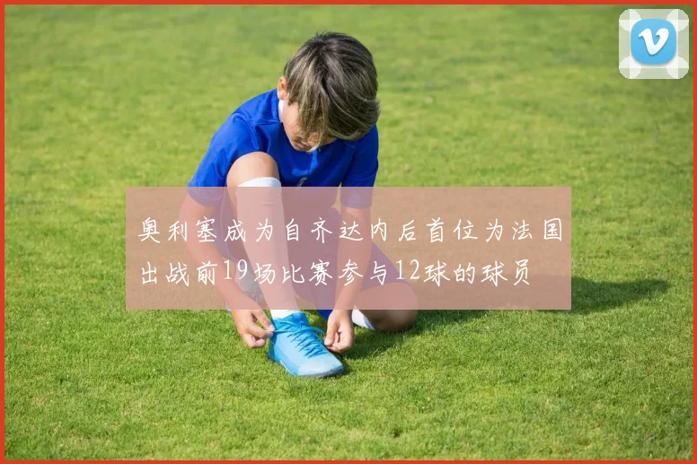 奥利塞成为自齐达内后首位为法国出战前19场比赛参与12球的球员