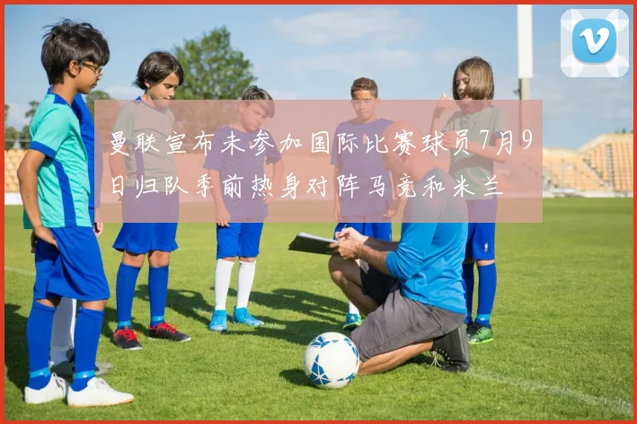 曼联宣布未参加国际比赛球员7月9日归队季前热身对阵马竞和米兰