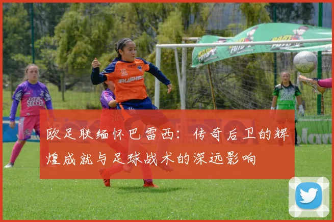 欧足联缅怀巴雷西：传奇后卫的辉煌成就与足球战术的深远影响